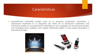 Características
 presentaciones multimedia pueden verse en un escenario, proyectarse, transmitirse, o
reproducirse localmente en un dispositivo por medio de un reproductor multimedia. Una
transmisión puede ser una presentación multimedia en vivo o grabada. Las transmisiones pueden
usar tecnología tanto analógica como digital. Multimedia digital en línea puede descargarse o
transmitirse en flujo
 