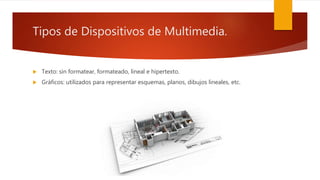 Tipos de Dispositivos de Multimedia.
 Texto: sin formatear, formateado, lineal e hipertexto.
 Gráficos: utilizados para representar esquemas, planos, dibujos lineales, etc.
 