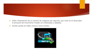  Vídeo: Presentación de un número de imágenes por segundo, que crean en el observador
la sensación de movimiento. Pueden ser sintetizadas o captadas.
 Sonido: puede ser habla, música u otros sonidos.
 