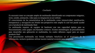 Conclusión
Es necesario tener un concepto amplio de multimedia identificando sus componentes imágenes,
texto, sonido, animación, video para su integración en un website.
El conocimiento de las características de la multimedia como interactividad, ramificación,
transparencia y navegación nos brinda una perspectiva más amplia la cual nos puede ayudar
con el producto de multimedia final.
La multimedia requiere de equipos de hardware con una capacidad óptima para su
funcionamiento, estos quipos son bastantes costosos. Existen metodologías de procedimientos
para desarrollar una aplicación en multimedia, los cuales debemos seguir para un mejor
producto final.
Una presentación multimedia nos brinda múltiples beneficios en el despliegue de la
información, inclusive podemos utilizar nuestro material existente para integrarla.
 