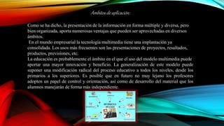 Ámbitos de aplicación:
Como se ha dicho, la presentación de la información en forma múltiple y diversa, pero
bien organizada, aporta numerosas ventajas que pueden ser aprovechadas en diversos
ámbitos.
En el mundo empresarial la tecnología multimedia tiene una implantación ya
consolidada. Los usos más frecuentes son las presentaciones de proyectos, resultados,
productos, previsiones, etc.
La educación es probablemente el ámbito en el que el uso del modelo multimedia puede
aportar una mayor innovación y beneficio. La generalización de este modelo puede
suponer una modificación radical del proceso educativo a todos los niveles, desde los
primarios a los superiores. Es posible que en futuro no muy lejano los profesores
adopten un papel de control y orientación, así como de desarrollo del material que los
alumnos manejarán de forma más independiente.
 