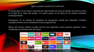 Algunos ejemplos de aplicaciones multimedia
El cronoscopio: Es un museo virtual de arte impresionista en el que la interfaz de usuario se basa
en la idea de la “línea del tiempo”. El usuario puede ver las obras de los artistas ordenadas
cronológicamente.
Navegación: Es un sistema de enseñanza de navegación asistida por ordenador. Combina
conceptos teóricos con la simulación de una navegación real.
Museo del Louvre: Desde el portal web de este importante museo parisino podemos visitar
virtualmente las distintas salas del mismo.
 