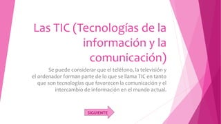 Las TIC (Tecnologías de la
información y la
comunicación)
Se puede considerar que el teléfono, la televisión y
el ordenador forman parte de lo que se llama TIC en tanto
que son tecnologías que favorecen la comunicación y el
intercambio de información en el mundo actual.
SIGUIENTE
 