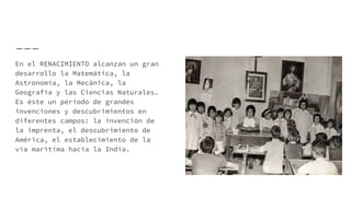 En el RENACIMIENTO alcanzan un gran
desarrollo la Matemática, la
Astronomía, la Mecánica, la
Geografía y las Ciencias Naturales.
Es éste un período de grandes
invenciones y descubrimientos en
diferentes campos: la invención de
la imprenta, el descubrimiento de
América, el establecimiento de la
vía marítima hacia la India.
 