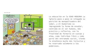 La educación en la EDAD MODERNA La
iglesia poco a poco ve relegada su
posición de monopolizadora del
saber, y el Humanismo va
impregnando la forma de enseñar,
centrada en el ser humano, más
práctica y reflexiva, con la
finalidad de formarlo en cuerpo y
alma, como individuo libre y como
parte del entramado social, siendo
la enseñanza mucho más inclusiva y
no reservada solamente a los
poderosos.
 