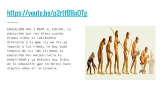 https://youtu.be/p2rtfBBuOTg
EDUCACIÓN HOY Y PARA EL FUTURO. la
educación que recibimos cuando
éramos niños es totalmente
diferente a la que hoy en día se
imparte a los niños, no hay duda
tampoco de que los sistemas de
educación han mutado hacia la
modernidad y ya estamos muy lejos
de la educación que recibimos hace
algunos años en la escuela.
 