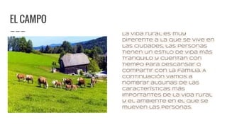 EL CAMPO
La vida rural es muy
diferente a la que se vive en
las ciudades, las personas
tienen un estilo de vida más
tranquilo y cuentan con
tiempo para descansar o
compartir con la familia. A
continuación vamos a
nombrar algunas de las
características más
importantes de la vida rural
y el ambiente en el que se
mueven las personas.
 