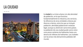 LA CIUDAD
la ciudad es un área urbana con alta densidad
de población, en la que funciona
fundamentalmente la industria y los servicios.
Se diferencia de otras entidades urbanas por
diversos criterios, entre los que se incluyen
población, densidad poblacional o estatuto
legal, aunque su distinción varía entre países.
La población de una ciudad puede variar entre
unas pocas centenas de habitantes hasta una
decena de millones de habitantes. Las ciudades
son las áreas más densamente pobladas del
mundo
 