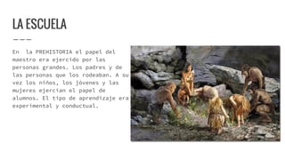 LA ESCUELA
En la PREHISTORIA el papel del
maestro era ejercido por las
personas grandes. Los padres y de
las personas que los rodeaban. A su
vez los niños, los jóvenes y las
mujeres ejercían el papel de
alumnos. El tipo de aprendizaje era
experimental y conductual.
 