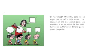 En la GRECIA ANTIGUA, como en la
mayor parte del viejo mundo, la
educación era exclusiva para los
varones y en su mayoría los que
tuvieran suficiente dinero para
poder pagarla.
 