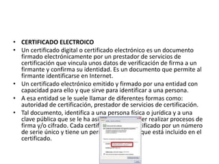 • CERTIFICADO ELECTROICO
• Un certificado digital o certificado electrónico es un documento
firmado electrónicamente por un prestador de servicios de
certificación que vincula unos datos de verificación de firma a un
firmante y confirma su identidad. Es un documento que permite al
firmante identificarse en Internet.
• Un certificado electrónico emitido y firmado por una entidad con
capacidad para ello y que sirve para identificar a una persona.
• A esa entidad se le suele llamar de diferentes formas como:
autoridad de certificación, prestador de servicios de certificación.
• Tal documento, identifica a una persona física o jurídica y a una
clave pública que se le ha asignado para poder realizar procesos de
firma y/o cifrado. Cada certificado está identificado por un número
de serie único y tiene un período de validez que está incluido en el
certificado.
 