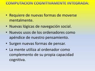 • Requiere de nuevas formas de moverse
mentalmente.
• Nuevas lógicas de navegación social.
• Nuevos usos de los ordenadores como
apéndice de nuestro pensamiento.
• Surgen nuevas formas de pensar.
• La mente utiliza al ordenador como
complemento de su propia capacidad
cognitiva.
 