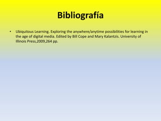 Bibliografía
• Ubiquitous Learning. Exploring the anywhere/anytime possibilities for learning in
the age of digital media. Edited by Bill Cope and Mary Kalantzis. University of
Illinois Press,2009,264 pp.
 