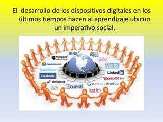 El desarrollo de los dispositivos digitales en los
últimos tiempos hacen al aprendizaje ubicuo
un imperativo social.
 