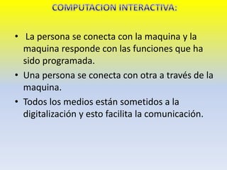 • La persona se conecta con la maquina y la
maquina responde con las funciones que ha
sido programada.
• Una persona se conecta con otra a través de la
maquina.
• Todos los medios están sometidos a la
digitalización y esto facilita la comunicación.
 