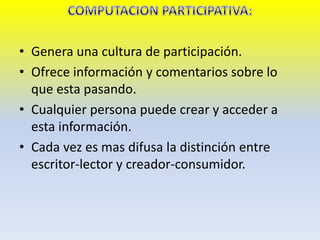 • Genera una cultura de participación.
• Ofrece información y comentarios sobre lo
que esta pasando.
• Cualquier persona puede crear y acceder a
esta información.
• Cada vez es mas difusa la distinción entre
escritor-lector y creador-consumidor.
 
