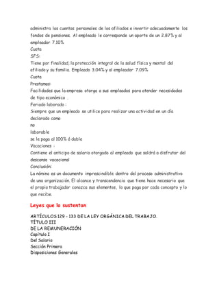 administra las cuentas personales de los afiliados e invertir adecuadamente los
fondos de pensiones. Al empleado le corresponde un aporte de un 2.87% y al
empleador 7.10%
Cuota
SFS:
Tiene por finalidad, la protección integral de la salud física y mental del
afiliado y su familia. Empleado 3.04% y al empleador 7.09%
Cuota
Prestamos:
Facilidades que la empresa otorga a sus empleados para atender necesidades
de tipo económico .
Feriado laborado :
Siempre que un empleado se utilice para realizar una actividad en un día
declarado como
no
laborable
se le paga al 100% ó doble
Vacaciones :
Contiene el anticipo de salario otorgado al empleado que saldrá a disfrutar del
descanso vacacional
Conclusión:
La nómina es un documento imprescindible dentro del proceso administrativo
de una organización. El alcance y transcendencia que tiene hace necesario que
el propio trabajador conozca sus elementos, lo que paga por cada concepto y lo
que recibe.
Leyes que lo sustentan
ARTÍCULOS 129 - 133 DE LA LEY ORGÁNICA DEL TRABAJO.
TÍTULO III
DE LA REMUNERACIÓN
Capítulo I
Del Salario
Sección Primera
Disposiciones Generales
 