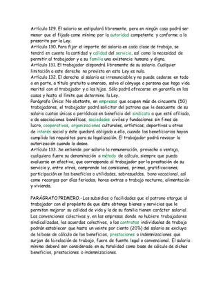 Artículo 129. El salario se estipulará libremente, pero en ningún caso podrá ser
menor que el fijado como mínimo por la autoridad competente y conforme a lo
prescrito por la Ley.
Artículo 130. Para fijar el importe del salario en cada clase de trabajo, se
tendrá en cuenta la cantidad y calidad del servicio, así como la necesidad de
permitir al trabajador y a su familia una existencia humana y digna.
Artículo 131. El trabajador dispondrá libremente de su salario. Cualquier
limitación a este derecho no prevista en esta Ley es nula.
Artículo 132. El derecho al salario es irrenunciable y no puede cederse en todo
o en parte, a título gratuito u oneroso, salvo al cónyuge o persona que haga vida
marital con el trabajador y a los hijos. Sólo podrá ofrecerse en garantía en los
casos y hasta el límite que determine la Ley.
Parágrafo Único: No obstante, en empresas que ocupen más de cincuenta (50)
trabajadores, el trabajador podrá solicitar del patrono que le descuente de su
salario cuotas únicas o periódicas en beneficio del sindicato a que esté afiliado,
o de asociaciones benéficas, sociedades civiles y fundaciones sin fines de
lucro, cooperativas, organizaciones culturales, artísticas, deportivas u otras
de interés social y éste quedará obligado a ello, cuando las beneficiarias hayan
cumplido los requisitos para su legalización. El trabajador podrá revocar la
autorización cuando lo desee.
Artículo 133. Se entiende por salario la remuneración, provecho o ventaja,
cualquiera fuere su denominación o método de cálculo, siempre que pueda
evaluarse en efectivo, que corresponda al trabajador por la prestación de su
servicio y, entre otros, comprende las comisiones, primas, gratificaciones,
participación en los beneficios o utilidades, sobresueldos, bono vacacional, así
como recargos por días feriados, horas extras o trabajo nocturno, alimentación
y vivienda.
PARÁGRAFO PRIMERO.-Los subsidios o facilidades que el patrono otorgue al
trabajador con el propósito de que éste obtenga bienes y servicios que le
permitan mejorar su calidad de vida y la de su familia tienen carácter salarial.
Las convenciones colectivas y, en las empresas donde no hubiere trabajadores
sindicalizados, los acuerdos colectivos, o los contratos individuales de trabajo
podrán establecer que hasta un veinte por ciento (20%) del salario se excluya
de la base de cálculo de los beneficios, prestaciones o indemnizaciones que
surjan de la relación de trabajo, fuere de fuente legal o convencional. El salario
mínimo deberá ser considerado en su totalidad como base de cálculo de dichos
beneficios, prestaciones o indemnizaciones.
 
