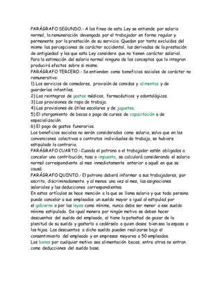 PARÁGRAFO SEGUNDO.- A los fines de esta Ley se entiende por salario
normal, la remuneración devengada por el trabajador en forma regular y
permanente por la prestación de su servicio. Quedan por tanto excluidos del
mismo las percepciones de carácter accidental, las derivadas de la prestación
de antigüedad y las que esta Ley considere que no tienen carácter salarial.
Para la estimación del salario normal ninguno de los conceptos que lo integran
producirá efectos sobre si mismo.
PARÁGRAFO TERCERO.- Se entienden como beneficios sociales de carácter no
remunerativo:
1) Los servicios de comedores, provisión de comidas y alimentos y de
guarderías infantiles.
2) Los reintegros de gastos médicos, farmacéuticos y odontológicos.
3) Las provisiones de ropa de trabajo.
4) Las provisiones de útiles escolares y de juguetes.
5) El otorgamiento de becas o pago de cursos de capacitación o de
especialización.
6) El pago de gastos funerarios.
Los beneficios sociales no serán considerados como salario, salvo que en las
convenciones colectivas o contratos individuales de trabajo, se hubiere
estipulado lo contrario.
PARÁGRAFO CUARTO.-Cuando el patrono o el trabajador estén obligados a
cancelar una contribución, tasa o impuesto, se calculará considerando el salario
normal correspondiente al mes inmediatamente anterior a aquél en que se
causó.
PARÁGRAFO QUINTO.- El patrono deberá informar a sus trabajadores, por
escrito, discriminadamente y al menos una vez al mes, las asignaciones
salariales y las deducciones correspondientes.
En estos artículos se hace mención a lo que se llama salario y que toda persona
puede cancelar a sus empleados un sueldo mayor o igual al estipulad por
el gobierno o por las leyes como mínimo, nunca debe ser menor a ese sueldo
mínimo estipulado. De igual manera por ningún motivo se deben hacer
descuentos del sueldo del empleado, el tiene la potestad de gozar de la
plenitud de su sueldo y gastarlo o cedérselo a quien desee bien sea la esposa o
los hijos. Los descuentos a dicho sueldo pueden realizarse bajo el
consentimiento del empleado y en empresas mayores a 50 empleados.
Los bonos por cualquier motivo sea alimentación becas, entre otros no entran
como deducciones del sueldo base.
 