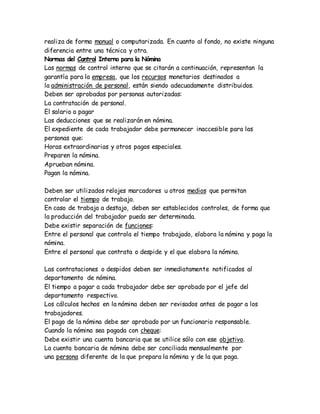 realiza de forma manual o computarizada. En cuanto al fondo, no existe ninguna
diferencia entre una técnica y otra.
Normas del Control Interno para la Nómina
Las normas de control interno que se citarán a continuación, representan la
garantía para la empresa, que los recursos monetarios destinados a
la administración de personal, están siendo adecuadamente distribuidos.
Deben ser aprobadas por personas autorizadas:
La contratación de personal.
El salario a pagar
Las deducciones que se realizarán en nómina.
El expediente de cada trabajador debe permanecer inaccesible para las
personas que:
Horas extraordinarias y otros pagos especiales.
Preparen la nómina.
Aprueban nómina.
Pagan la nómina.
Deben ser utilizados relojes marcadores u otros medios que permitan
controlar el tiempo de trabajo.
En caso de trabajo a destajo, deben ser establecidos controles, de forma que
la producción del trabajador pueda ser determinada.
Debe existir separación de funciones:
Entre el personal que controla el tiempo trabajado, elabora la nómina y paga la
nómina.
Entre el personal que contrata o despide y el que elabora la nómina.
Las contrataciones o despidos deben ser inmediatamente notificados al
departamento de nómina.
El tiempo a pagar a cada trabajador debe ser aprobado por el jefe del
departamento respectivo.
Los cálculos hechos en la nómina deben ser revisados antes de pagar a los
trabajadores.
El pago de la nómina debe ser aprobado por un funcionario responsable.
Cuando la nómina sea pagada con cheque:
Debe existir una cuenta bancaria que se utilice sólo con ese objetivo.
La cuenta bancaria de nómina debe ser conciliada mensualmente por
una persona diferente de la que prepara la nómina y de la que paga.
 