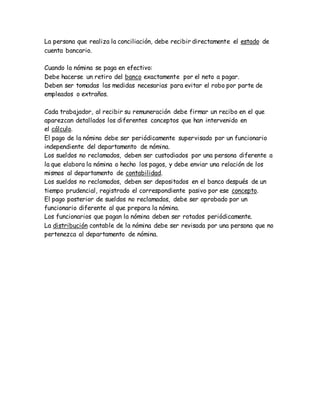 La persona que realiza la conciliación, debe recibir directamente el estado de
cuenta bancario.
Cuando la nómina se paga en efectivo:
Debe hacerse un retiro del banco exactamente por el neto a pagar.
Deben ser tomadas las medidas necesarias para evitar el robo por parte de
empleados o extraños.
Cada trabajador, al recibir su remuneración debe firmar un recibo en el que
aparezcan detallados los diferentes conceptos que han intervenido en
el cálculo.
El pago de la nómina debe ser periódicamente supervisado por un funcionario
independiente del departamento de nómina.
Los sueldos no reclamados, deben ser custodiados por una persona diferente a
la que elabora la nómina o hecho los pagos, y debe enviar una relación de los
mismos al departamento de contabilidad.
Los sueldos no reclamados, deben ser depositados en el banco después de un
tiempo prudencial, registrado el correspondiente pasivo por ese concepto.
El pago posterior de sueldos no reclamados, debe ser aprobado por un
funcionario diferente al que prepara la nómina.
Los funcionarios que pagan la nómina deben ser rotados periódicamente.
La distribución contable de la nómina debe ser revisada por una persona que no
pertenezca al departamento de nómina.
 