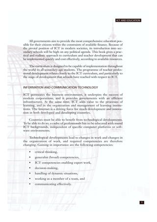 9
ICT AND EDUCATION
All governments aim to provide the most comprehensive education pos-
sible for their citizens within the constraints of available finance. Because of
the pivotal position of ICT in modern societies, its introduction into sec-
ondary schools will be high on any political agenda. This book gives a prac-
tical and realistic approach to curriculum and teacher development that can
be implemented quickly and cost effectively, according to available resources.
The curriculum is designed to be capable of implementation throughout
the world to all secondary age students. The programme of teacher profes-
sional development relates closely to the ICT curriculum, and particularly to
the stage of development that schools have reached with respect to ICT.
INFORMATION AND COMMUNICATION TECHNOLOGY
ICT permeates the business environment, it underpins the success of
modern corporations, and it provides governments with an efficient
infrastructure. At the same time, ICT adds value to the processes of
learning, and in the organization and management of learning institu-
tions. The Internet is a driving force for much development and innova-
tion in both developed and developing countries.
Countries must be able to benefit from technological developments.
To be able to do so, a cadre of professionals has to be educated with sound
ICT backgrounds, independent of specific computer platforms or soft-
ware environments.
Technological developments lead to changes in work and changes in
the organization of work, and required competencies are therefore
changing. Gaining in importance are the following competencies:
• critical thinking,
• generalist (broad) competencies,
• ICT competencies enabling expert work,
• decision-making,
• handling of dynamic situations,
• working as a member of a team, and
• communicating effectively.
 