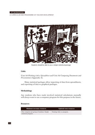 Students should be able to use a simple statistical package
Links
Unit A4 Working with a Spreadsheet and Unit A6 Composing Documents and
Presentations (Appendix A).
Many statistical packages allow importing of data from spreadsheets,
and exporting of data to graphical packages.
Methodology
Any students who have made involved statistical calculations manually
will always want to use a computer program for this purpose in the future.
Resources
100
ICT IN EDUCATION
A CURRICULUM AND PROGRAMME OF TEACHER DEVELOPMENT
Minimum necessary resources Optional extra resources
One computer per group of students. Simple
statistical program.
Training video or program.
 