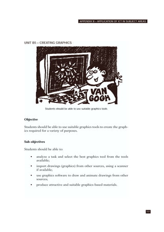 UNIT B5 – CREATING GRAPHICS
Students should be able to use suitable graphics tools
Objective
Students should be able to use suitable graphics tools to create the graph-
ics required for a variety of purposes.
Sub-objectives
Students should be able to:
• analyze a task and select the best graphics tool from the tools
available;
• import drawings (graphics) from other sources, using a scanner
if available;
• use graphics software to draw and animate drawings from other
sources;
• produce attractive and suitable graphics-based materials.
101
APPENDIX B – APPLICATION OF ICT IN SUBJECT AREAS
 