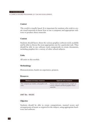 Context
The world is visually based. It is important for students who wish to cre-
ate visual materials to know how to use a computer and appropriate soft-
ware to produce these materials.
Content
Students should know about the various graphics software tools available
and be able to choose the most appropriate one for a particular task. They
should be able to use software tools competently to create documents,
including graphics for a variety of other school subjects.
Links
All units in this module.
Methodology
Demonstrations, hands-on experience, projects.
Resources
UNIT B6 – MUSIC
Objective
Students should be able to create compositions, musical scores and
arrangements of music as required in the subject, using appropriate hard-
ware and software.
102
ICT IN EDUCATION
A CURRICULUM AND PROGRAMME OF TEACHER DEVELOPMENT
Minimum necessary resources Optional extra resources
One computer per student, and graphics soft-
ware.
Various input and output devices, samples of
various computer-produced graphics-based
materials.
 