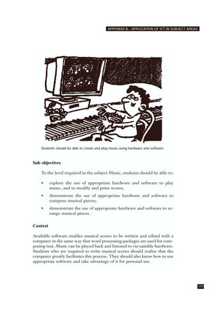 Students should be able to create and play music using hardware and software
Sub-objectives
To the level required in the subject Music, students should be able to:
• explore the use of appropriate hardware and software to play
music, and to modify and print scores;
• demonstrate the use of appropriate hardware and software to
compose musical pieces;
• demonstrate the use of appropriate hardware and software to ar-
range musical pieces.
Context
Available software enables musical scores to be written and edited with a
computer in the same way that word processing packages are used for com-
posing text. Music can be played back and listened to via suitable hardware.
Students who are required to write musical scores should realize that the
computer greatly facilitates this process. They should also know how to use
appropriate software and take advantage of it for personal use.
103
APPENDIX B – APPLICATION OF ICT IN SUBJECT AREAS
 
