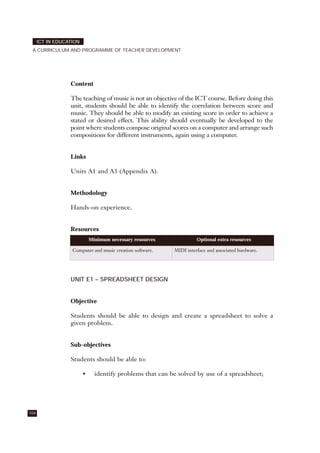Content
The teaching of music is not an objective of the ICT course. Before doing this
unit, students should be able to identify the correlation between score and
music. They should be able to modify an existing score in order to achieve a
stated or desired effect. This ability should eventually be developed to the
point where students compose original scores on a computer and arrange such
compositions for different instruments, again using a computer.
Links
Units A1 and A3 (Appendix A).
Methodology
Hands-on experience.
Resources
UNIT E1 – SPREADSHEET DESIGN
Objective
Students should be able to design and create a spreadsheet to solve a
given problem.
Sub-objectives
Students should be able to:
• identify problems that can be solved by use of a spreadsheet;
104
ICT IN EDUCATION
A CURRICULUM AND PROGRAMME OF TEACHER DEVELOPMENT
Minimum necessary resources Optional extra resources
Computer and music creation software. MIDI interface and associated hardware.
 