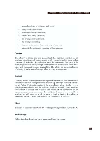 105
APPENDIX B – APPLICATION OF ICT IN SUBJECT AREAS
• enter headings of columns and rows;
• vary width of columns;
• allocate values to columns;
• create and copy formulas;
• re-arrange entries (rows);
• re-arrange columns;
• import information from a variety of sources;
• export information to a variety of destinations.
Context
The ability to create and use spreadsheets has become essential for all
involved with financial management, with research, and in many other
commercial activities. Spreadsheets have the advantage that most soft-
ware programs can easily accept and manipulate information from data-
bases and can create output as graphics. The ability to use spreadsheets
efficiently is a distinct advantage when seeking employment.
Content
Creating a class hobbies list may be a good first exercise. Students should
then create at least one spreadsheet to draw up a budget in which a num-
ber of "what if" situations arise. If the spreadsheet allows it, the reverse
of this process should also be utilized. Students should create a simple
spreadsheet to accept and calculate the results of an experiment or an
opinion survey in at least one other subject. A number of spreadsheet
applications will arise naturally in most school activities. Spreadsheets
should be used to create lists that can be re-ordered as needed.
Links
This unit is an extension of Unit A4 Working with a Spreadsheet (Appendix A).
Methodology
Collecting data, hands-on experience, and demonstration.
 