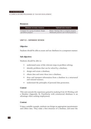 Resources
UNIT E2 – DATABASE DESIGN
Objective
Students should be able to create and use databases in a competent manner.
Sub-objectives
Students should be able to:
• understand some of the relevant steps in problem solving;
• identify problems that can be solved by a database;
• design and create a database;
• obtain data and enter these into a database;
• draw and interpret information from a database in a structured
and rational manner;
• understand the principles of personal data protection.
Context
This unit extends the experience gained in studying Unit A5 Working with
a Database (Appendix A). Familiarity with commercial databases is an
advantage when seeking employment.
Content
Using a suitable example, students can design an appropriate questionnaire
and collect data. They make a first structure of a database, and enter the
106
ICT IN EDUCATION
A CURRICULUM AND PROGRAMME OF TEACHER DEVELOPMENT
Minimum necessary resources Optional extra resources
Computer for a group of students. Simple
spreadsheet program.
Printer. Training video or computer program.
Multimedia projector and overhead projector.
 
