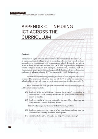 108
ICT IN EDUCATION
A CURRICULUM AND PROGRAMME OF TEACHER DEVELOPMENT
APPENDIX C – INFUSING
ICT ACROSS THE
CURRICULUM
Contents
Examples of eight projects are described to demonstrate the use of ICT
in a combination of subject areas in secondary schools where work is done
on real-world projects and real problems are solved. Examples are given
to show how, within one subject area, ICT can help students integrate
several subjects such as, for example, mathematics, science, and art.
Examples of larger projects are also provided that include several courses
and several schools infusing ICT in community or global projects.
The curriculum examples provide guidance in how to plan your own
project. The examples illustrate the use of ICT in different secondary
school subjects with reference to curriculum units described in Appendix A.
A brief summary of each project follows with an accompanying web
address for further details:
C1 Students write an additional “outside back cover” containing a
summary of a book recently read with the purpose of motivating
others to read it.
C2 Students study a current scientific theme. They then act as
reporters and consult different people.
http://tecfa.unige.ch/~lombardf/YRE/projet_yre.html
C3 Students make weekly reports of an expedition and are able to
communicate directly with the participants.
For similar collaborative projects, see http://www.en.eun.org/
 