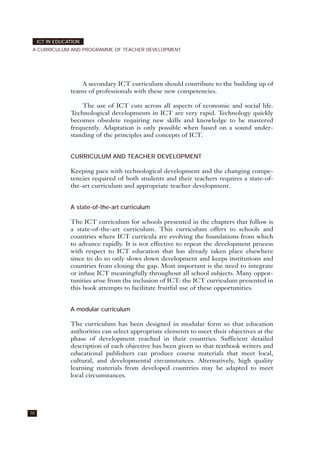A secondary ICT curriculum should contribute to the building up of
teams of professionals with these new competencies.
The use of ICT cuts across all aspects of economic and social life.
Technological developments in ICT are very rapid. Technology quickly
becomes obsolete requiring new skills and knowledge to be mastered
frequently. Adaptation is only possible when based on a sound under-
standing of the principles and concepts of ICT.
CURRICULUM AND TEACHER DEVELOPMENT
Keeping pace with technological development and the changing compe-
tencies required of both students and their teachers requires a state-of-
the-art curriculum and appropriate teacher development.
A state-of-the-art curriculum
The ICT curriculum for schools presented in the chapters that follow is
a state-of-the-art curriculum. This curriculum offers to schools and
countries where ICT curricula are evolving the foundations from which
to advance rapidly. It is not effective to repeat the development process
with respect to ICT education that has already taken place elsewhere
since to do so only slows down development and keeps institutions and
countries from closing the gap. Most important is the need to integrate
or infuse ICT meaningfully throughout all school subjects. Many oppor-
tunities arise from the inclusion of ICT: the ICT curriculum presented in
this book attempts to facilitate fruitful use of these opportunities.
A modular curriculum
The curriculum has been designed in modular form so that education
authorities can select appropriate elements to meet their objectives at the
phase of development reached in their countries. Sufficient detailed
description of each objective has been given so that textbook writers and
educational publishers can produce course materials that meet local,
cultural, and developmental circumstances. Alternatively, high quality
learning materials from developed countries may be adapted to meet
local circumstances.
ICT IN EDUCATION
A CURRICULUM AND PROGRAMME OF TEACHER DEVELOPMENT
10
 