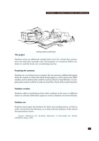 APPENDIX C – INFUSING ICT ACROSS THE CURRICULUM
111
The project
Students write an additional outside back cover for a book that summa-
rizes one they have recently read. The purpose is to motivate fellow stu-
dents to read the book, not a marketing exercise.
Preparing the summary
Students use a word processor to prepare the text summary, adding information
about the readers to whom this book should appeal, as well as keywords, ISBN
number, and an abstract that could be used by school or local libraries. A com-
plementary activity could be to make an award for a book of the month selection.
Database creation
Students collect contributions from other students in the same or different
classes or schools within their region to create a database of reviewed books.
Database use
Students interrogate the database for their next reading choice, to find or
order a book from the librarian, or to link with the database of the school
documentation centre.
Source: Informatics for Secondary Education: A Curriculum for Schools,
UNESCO, Paris, 1994.
Linking students with books
 