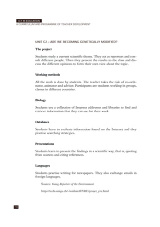 UNIT C2 – ARE WE BECOMING GENETICALLY MODIFIED?
The project
Students study a current scientific theme. They act as reporters and con-
sult different people. Then they present the results to the class and dis-
cuss the different opinions to form their own view about the topic.
Working methods
All the work is done by students. The teacher takes the role of co-ordi-
nator, animator and adviser. Participants are students working in groups,
classes in different countries.
Biology
Students use a collection of Internet addresses and libraries to find and
retrieve information that they can use for their work.
Databases
Students learn to evaluate information found on the Internet and they
practise searching strategies.
Presentations
Students learn to present the findings in a scientific way, that is, quoting
from sources and citing references.
Languages
Students practise writing for newspapers. They also exchange emails in
foreign languages.
Source: Young Reporters of the Environment
http://tecfa.unige.ch/~lombardf/YRE/projet_yre.html
112
ICT IN EDUCATION
A CURRICULUM AND PROGRAMME OF TEACHER DEVELOPMENT
 