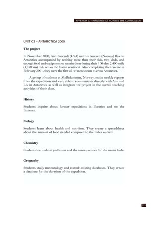 113
APPENDIX C – INFUSING ICT ACROSS THE CURRICULUM
UNIT C3 – ANTARCTICA 2000
The project
In November 2000, Ann Bancroft (USA) and Liv Amesen (Norway) flew to
Antarctica accompanied by nothing more than their skis, two sleds, and
enough food and equipment to sustain them during their 100-day, 2,400-mile
(3,850 km) trek across the frozen continent. After completing the traverse in
February 2001, they were the first all-women's team to cross Antarctica.
A group of students at Melladammen, Norway, made weekly reports
from the expedition and were able to communicate directly with Ann and
Liv in Antarctica as well as integrate the project in the overall teaching
activities of their class.
History
Students inquire about former expeditions in libraries and on the
Internet.
Biology
Students learn about health and nutrition. They create a spreadsheet
about the amount of food needed compared to the miles walked.
Chemistry
Students learn about pollution and the consequences for the ozone hole.
Geography
Students study meteorology and consult existing databases. They create
a database for the duration of the expedition.
 