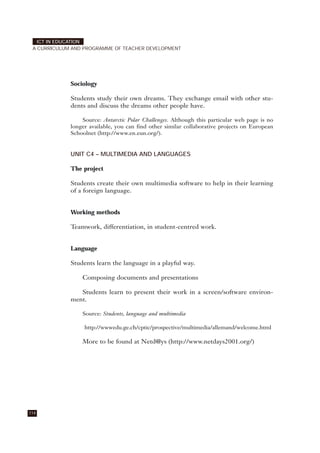 Sociology
Students study their own dreams. They exchange email with other stu-
dents and discuss the dreams other people have.
Source: Antarctic Polar Challenges. Although this particular web page is no
longer available, you can find other similar collaborative projects on European
Schoolnet (http://www.en.eun.org/).
UNIT C4 – MULTIMEDIA AND LANGUAGES
The project
Students create their own multimedia software to help in their learning
of a foreign language.
Working methods
Teamwork, differentiation, in student-centred work.
Language
Students learn the language in a playful way.
Composing documents and presentations
Students learn to present their work in a screen/software environ-
ment.
Source: Students, language and multimedia
http://wwwedu.ge.ch/cptic/prospective/multimedia/allemand/welcome.html
More to be found at Netd@ys (http://www.netdays2001.org/)
114
ICT IN EDUCATION
A CURRICULUM AND PROGRAMME OF TEACHER DEVELOPMENT
 