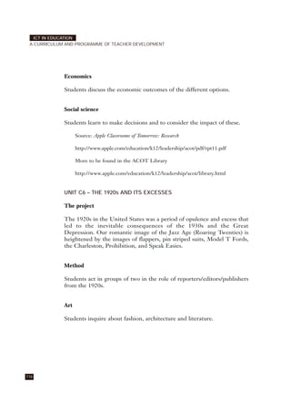 Economics
Students discuss the economic outcomes of the different options.
Social science
Students learn to make decisions and to consider the impact of these.
Source: Apple Classrooms of Tomorrow: Research
http://www.apple.com/education/k12/leadership/acot/pdf/rpt11.pdf
More to be found in the ACOT Library
http://www.apple.com/education/k12/leadership/acot/library.html
UNIT C6 – THE 1920s AND ITS EXCESSES
The project
The 1920s in the United States was a period of opulence and excess that
led to the inevitable consequences of the 1930s and the Great
Depression. Our romantic image of the Jazz Age (Roaring Twenties) is
heightened by the images of flappers, pin striped suits, Model T Fords,
the Charleston, Prohibition, and Speak Easies.
Method
Students act in groups of two in the role of reporters/editors/publishers
from the 1920s.
Art
Students inquire about fashion, architecture and literature.
116
ICT IN EDUCATION
A CURRICULUM AND PROGRAMME OF TEACHER DEVELOPMENT
 