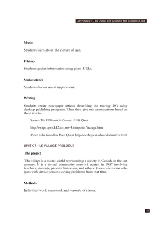 Music
Students learn about the culture of jazz.
History
Students gather information using given URLs.
Social science
Students discuss social implications.
Writing
Students create newspaper articles describing the roaring 20's using
desktop publishing programs. Then they give oral presentations based on
their articles.
Source: The 1920s and its Excesses: A Web Quest
http://wapiti.pvs.k12.nm.us/~Computer/jazzage.htm
More to be found in Web Quest http://webquest.sdsu.edu/matrix.html
UNIT C7 – LE VILLAGE PROLOGUE
The project
The village is a micro-world representing a society in Canada in the last
century. It is a virtual community network started in 1987 involving
teachers, students, parents, historians, and others. Users can discuss sub-
jects with virtual persons solving problems from that time.
Methods
Individual work, teamwork and network of classes.
117
APPENDIX C – INFUSING ICT ACROSS THE CURRICULUM
 