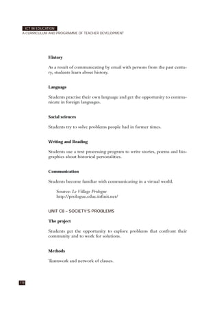 History
As a result of communicating by email with persons from the past centu-
ry, students learn about history.
Language
Students practise their own language and get the opportunity to commu-
nicate in foreign languages.
Social sciences
Students try to solve problems people had in former times.
Writing and Reading
Students use a text processing program to write stories, poems and bio-
graphies about historical personalities.
Communication
Students become familiar with communicating in a virtual world.
Source: Le Village Prologue
http://prologue.educ.infinit.net/
UNIT C8 – SOCIETY’S PROBLEMS
The project
Students get the opportunity to explore problems that confront their
community and to work for solutions.
Methods
Teamwork and network of classes.
118
ICT IN EDUCATION
A CURRICULUM AND PROGRAMME OF TEACHER DEVELOPMENT
 