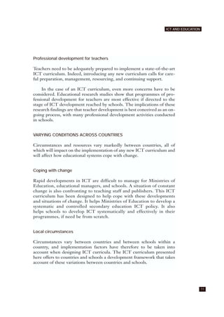 Professional development for teachers
Teachers need to be adequately prepared to implement a state-of-the-art
ICT curriculum. Indeed, introducing any new curriculum calls for care-
ful preparation, management, resourcing, and continuing support.
In the case of an ICT curriculum, even more concerns have to be
considered. Educational research studies show that programmes of pro-
fessional development for teachers are most effective if directed to the
stage of ICT development reached by schools. The implications of these
research findings are that teacher development is best conceived as an on-
going process, with many professional development activities conducted
in schools.
VARYING CONDITIONS ACROSS COUNTRIES
Circumstances and resources vary markedly between countries, all of
which will impact on the implementation of any new ICT curriculum and
will affect how educational systems cope with change.
Coping with change
Rapid developments in ICT are difficult to manage for Ministries of
Education, educational managers, and schools. A situation of constant
change is also confronting to teaching staff and publishers. This ICT
curriculum has been designed to help cope with these developments
and situations of change. It helps Ministries of Education to develop a
systematic and controlled secondary education ICT policy. It also
helps schools to develop ICT systematically and effectively in their
programmes, if need be from scratch.
Local circumstances
Circumstances vary between countries and between schools within a
country, and implementation factors have therefore to be taken into
account when designing ICT curricula. The ICT curriculum presented
here offers to countries and schools a development framework that takes
account of these variations between countries and schools.
11
ICT AND EDUCATION
 