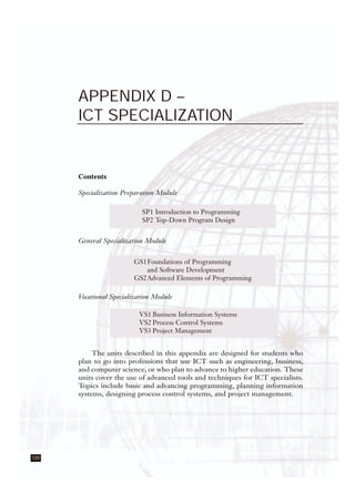 120
APPENDIX D –
ICT SPECIALIZATION
Contents
Specialization Preparation Module
General Specialization Module
Vocational Specialization Module
The units described in this appendix are designed for students who
plan to go into professions that use ICT such as engineering, business,
and computer science, or who plan to advance to higher education. These
units cover the use of advanced tools and techniques for ICT specialists.
Topics include basic and advancing programming, planning information
systems, designing process control systems, and project management.
SP1 Introduction to Programming
SP2 Top-Down Program Design
GS1Foundations of Programming
and Software Development
GS2Advanced Elements of Programming
VS1 Business Information Systems
VS2 Process Control Systems
VS3 Project Management
 