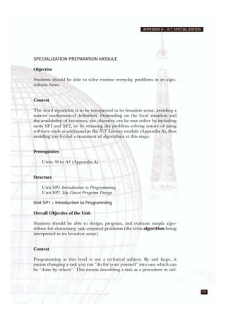 121
APPENDIX D – ICT SPECIALIZATION
SPECIALIZATION PREPARATION MODULE
Objective
Students should be able to solve routine everyday problems in an algo-
rithmic form.
Context
The word algorithm is to be interpreted in its broadest sense, avoiding a
narrow mathematical definition. Depending on the local situation and
the availability of resources, the objective can be met either by including
units SP1 and SP2, or by stressing the problem-solving nature of using
software tools as addressed in the ICT Literacy module (Appendix A), thus
avoiding too formal a treatment of algorithms at this stage.
Prerequisites
Units Al to A5 (Appendix A)
Structure
Unit SP1 Introduction to Programming
Unit SP2 Top-Down Program Design
Unit SP1 – Introduction to Programming
Overall Objective of the Unit
Students should be able to design, program, and evaluate simple algo-
rithms for elementary task-oriented problems (the term algorithm being
interpreted in its broadest sense).
Context
Programming at this level is not a technical subject. By and large, it
means changing a task you can "do for your yourself" into one which can
be "done by others". This means describing a task as a procedure in suf-
 
