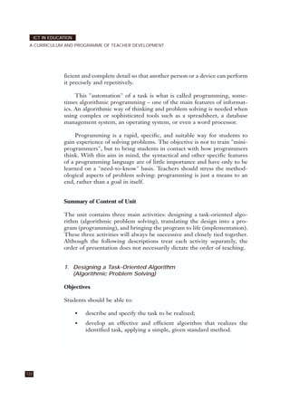 122
ICT IN EDUCATION
A CURRICULUM AND PROGRAMME OF TEACHER DEVELOPMENT
ficient and complete detail so that another person or a device can perform
it precisely and repetitively.
This "automation" of a task is what is called programming, some-
times algorithmic programming – one of the main features of informat-
ics. An algorithmic way of thinking and problem solving is needed when
using complex or sophisticated tools such as a spreadsheet, a database
management system, an operating system, or even a word processor.
Programming is a rapid, specific, and suitable way for students to
gain experience of solving problems. The objective is not to train "mini-
programmers", but to bring students in contact with how programmers
think. With this aim in mind, the syntactical and other specific features
of a programming language are of little importance and have only to be
learned on a "need-to-know" basis. Teachers should stress the method-
ological aspects of problem solving: programming is just a means to an
end, rather than a goal in itself.
Summary of Content of Unit
The unit contains three main activities: designing a task-oriented algo-
rithm (algorithmic problem solving), translating the design into a pro-
gram (programming), and bringing the program to life (implementation).
These three activities will always be successive and closely tied together.
Although the following descriptions treat each activity separately, the
order of presentation does not necessarily dictate the order of teaching.
1. Designing a Task-Oriented Algorithm
(Algorithmic Problem Solving)
Objectives
Students should be able to:
• describe and specify the task to be realized;
• develop an effective and efficient algorithm that realizes the
identified task, applying a simple, given standard method.
 