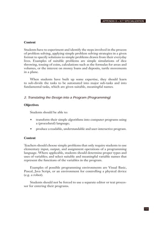 Content
Students have to experiment and identify the steps involved in the process
of problem solving, applying simple problem solving strategies in a given
format to specify solutions to simple problems drawn from their everyday
lives. Examples of suitable problems are simple simulations of dice
throwing, tossing of coins, calculations such as the formulas for areas and
volumes, or the interest on money loans and deposits, turtle movements
in a plane.
When students have built up some expertise, they should learn
to sub-divide the tasks to be automated into major sub-tasks and into
fundamental tasks, which are given suitable, meaningful names.
2. Translating the Design into a Program (Programming)
Objectives
Students should be able to:
• transform their simple algorithms into computer programs using
a (procedural) language;
• produce a readable, understandable and user-interactive program.
Content
Teachers should choose simple problems that only require students to use
elementary input, output, and assignment operations of a programming
language. Where applicable, students should determine proper types and
uses of variables; and select suitable and meaningful variable names that
represent the functions of the variables in the program.
Examples of possible programming environments are Visual Basic,
Pascal, Java Script, or an environment for controlling a physical device
(e.g. a robot).
Students should not be forced to use a separate editor or text proces-
sor for entering their programs.
123
APPENDIX D – ICT SPECIALIZATION
 