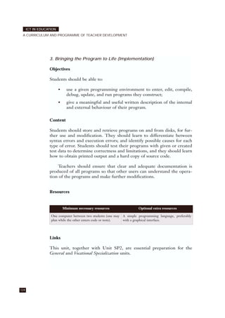 124
ICT IN EDUCATION
A CURRICULUM AND PROGRAMME OF TEACHER DEVELOPMENT
3. Bringing the Program to Life (Implementation)
Objectives
Students should be able to:
• use a given programming environment to enter, edit, compile,
debug, update, and run programs they construct;
• give a meaningful and useful written description of the internal
and external behaviour of their program.
Content
Students should store and retrieve programs on and from disks, for fur-
ther use and modification. They should learn to differentiate between
syntax errors and execution errors; and identify possible causes for each
type of error. Students should test their programs with given or created
test data to determine correctness and limitations, and they should learn
how to obtain printed output and a hard copy of source code.
Teachers should ensure that clear and adequate documentation is
produced of all programs so that other users can understand the opera-
tion of the programs and make further modifications.
Resources
Links
This unit, together with Unit SP2, are essential preparation for the
General and Vocational Specialization units.
Minimum necessary resources Optional extra resources
One computer between two students (one may
plan while the other enters code or tests).
A simple programming language, preferably
with a graphical interface.
 