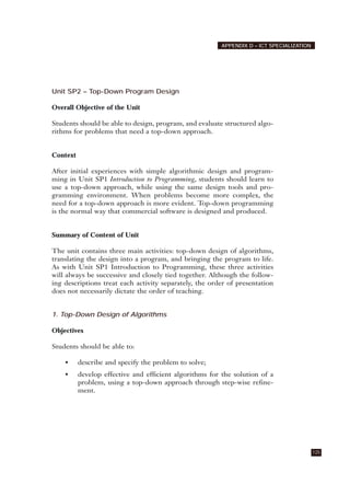 Unit SP2 – Top-Down Program Design
Overall Objective of the Unit
Students should be able to design, program, and evaluate structured algo-
rithms for problems that need a top-down approach.
Context
After initial experiences with simple algorithmic design and program-
ming in Unit SP1 Introduction to Programming, students should learn to
use a top-down approach, while using the same design tools and pro-
gramming environment. When problems become more complex, the
need for a top-down approach is more evident. Top-down programming
is the normal way that commercial software is designed and produced.
Summary of Content of Unit
The unit contains three main activities: top-down design of algorithms,
translating the design into a program, and bringing the program to life.
As with Unit SP1 Introduction to Programming, these three activities
will always be successive and closely tied together. Although the follow-
ing descriptions treat each activity separately, the order of presentation
does not necessarily dictate the order of teaching.
1. Top-Down Design of Algorithms
Objectives
Students should be able to:
• describe and specify the problem to solve;
• develop effective and efficient algorithms for the solution of a
problem, using a top-down approach through step-wise refine-
ment.
125
APPENDIX D – ICT SPECIALIZATION
 