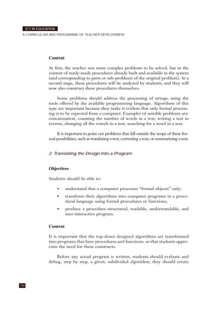 Content
At first, the teacher sets some complex problems to be solved, but in the
context of ready-made procedures already built and available in the system
(and corresponding to parts or sub-problems of the original problem). At a
second stage, these procedures will be analyzed by students, and they will
now also construct these procedures themselves.
Some problems should address the processing of strings, using the
tools offered by the available programming language. Algorithms of this
type are important because they make it evident that only formal process-
ing is to be expected from a computer. Examples of suitable problems are:
concatenation, counting the number of words in a text, writing a text in
reverse, changing all the vowels in a text, searching for a word in a text.
It is important to point out problems that fall outside the scope of these for-
mal possibilities, such as translating a text, correcting a text, or summarizing a text.
2. Translating the Design into a Program
Objectives
Students should be able to:
• understand that a computer processes “formal objects” only;
• transform their algorithms into computer programs in a proce-
dural language using formal procedures or functions;
• produce a procedure-structured, readable, understandable, and
user-interactive program.
Content
It is important that the top-down designed algorithms are transformed
into programs that have procedures and functions, so that students appre-
ciate the need for these constructs.
Before any actual program is written, students should evaluate and
debug, step by step, a given, subdivided algorithm; they should create
126
ICT IN EDUCATION
A CURRICULUM AND PROGRAMME OF TEACHER DEVELOPMENT
 